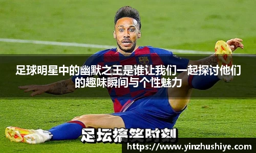 足球明星中的幽默之王是谁让我们一起探讨他们的趣味瞬间与个性魅力