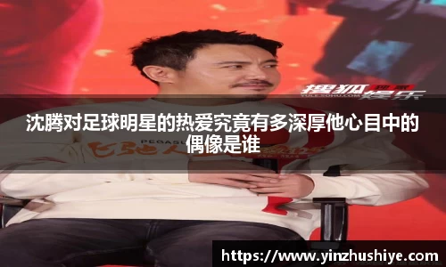 沈腾对足球明星的热爱究竟有多深厚他心目中的偶像是谁