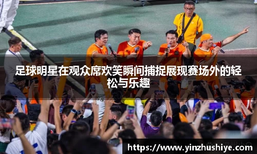 足球明星在观众席欢笑瞬间捕捉展现赛场外的轻松与乐趣