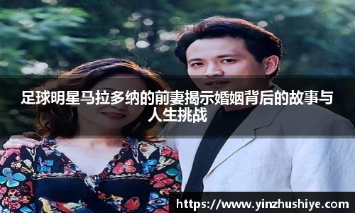 足球明星马拉多纳的前妻揭示婚姻背后的故事与人生挑战
